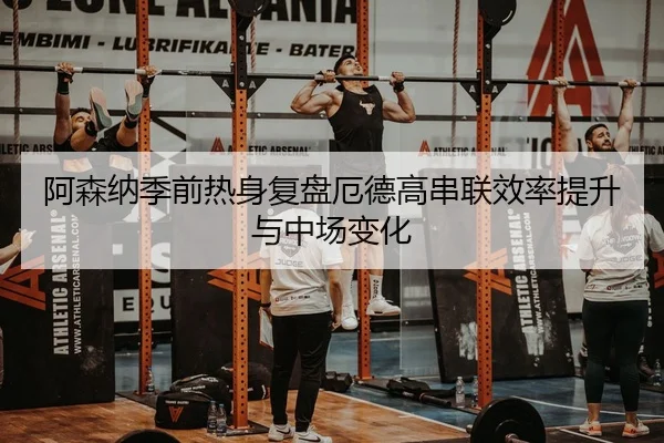 阿森纳季前热身复盘厄德高串联效率提升与中场变化