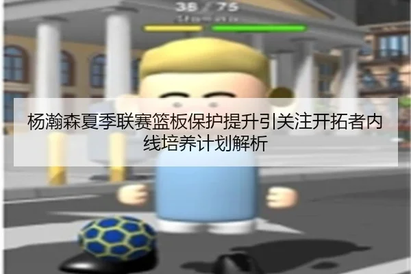 杨瀚森夏季联赛篮板保护提升引关注开拓者内线培养计划解析