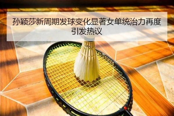 孙颖莎新周期发球变化显著女单统治力再度引发热议