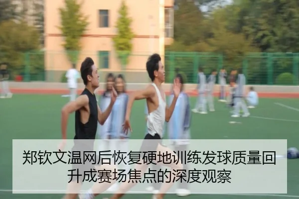 郑钦文温网后恢复硬地训练发球质量回升成赛场焦点的深度观察