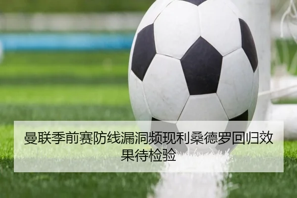 曼联季前赛防线漏洞频现利桑德罗回归效果待检验