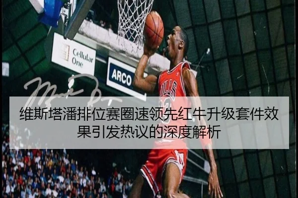 维斯塔潘排位赛圈速领先红牛升级套件效果引发热议的深度解析
